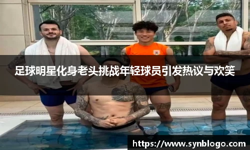 足球明星化身老头挑战年轻球员引发热议与欢笑